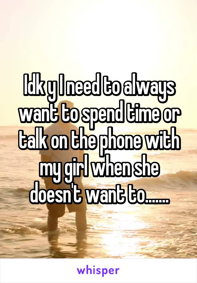 Idk y I need to always want to spend time or talk on the phone with my girl when she doesn't want to.......