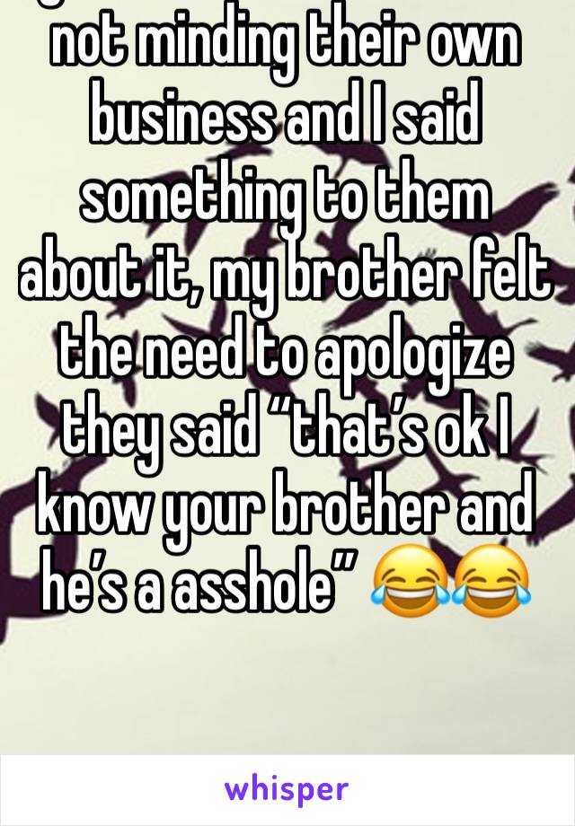 I got mad at someone for not minding their own business and I said something to them about it, my brother felt the need to apologize they said “that’s ok I know your brother and he’s a asshole” 😂😂