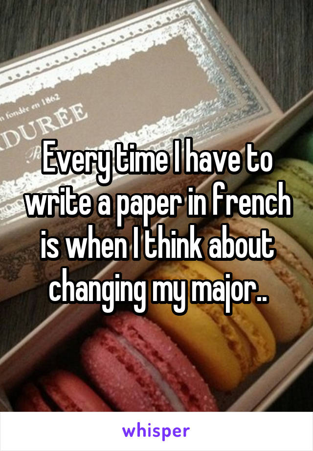 Every time I have to write a paper in french is when I think about changing my major..