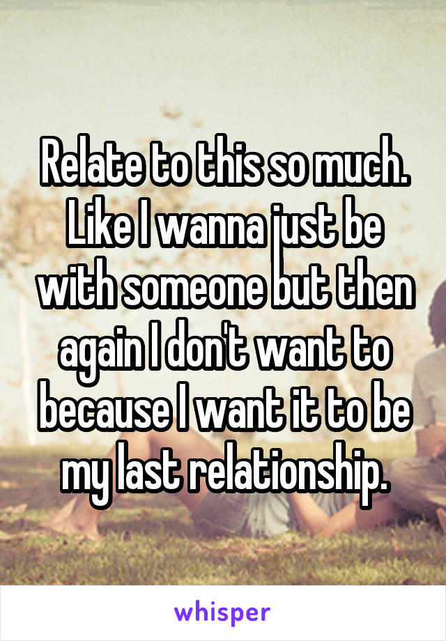 Relate to this so much.
Like I wanna just be with someone but then again I don't want to because I want it to be my last relationship.