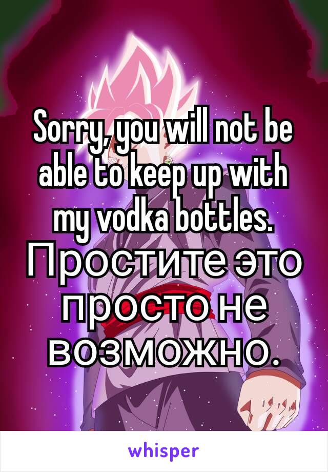 Sorry, you will not be able to keep up with my vodka bottles.
Простите это просто не возможно.