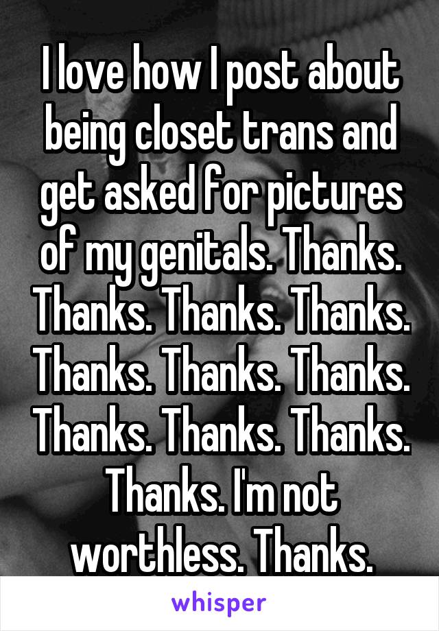 I love how I post about being closet trans and get asked for pictures of my genitals. Thanks. Thanks. Thanks. Thanks. Thanks. Thanks. Thanks. Thanks. Thanks. Thanks. Thanks. I'm not worthless. Thanks.