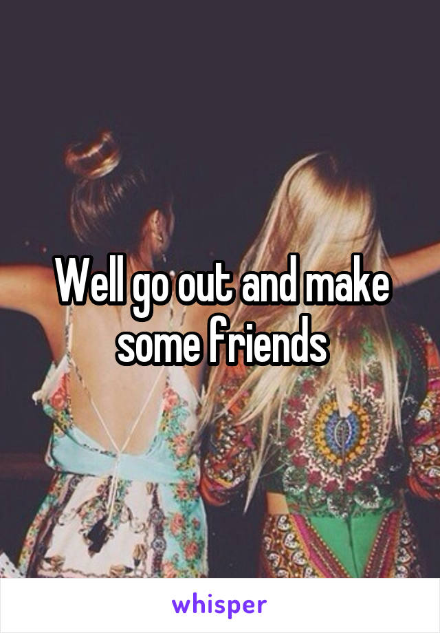 Well go out and make some friends