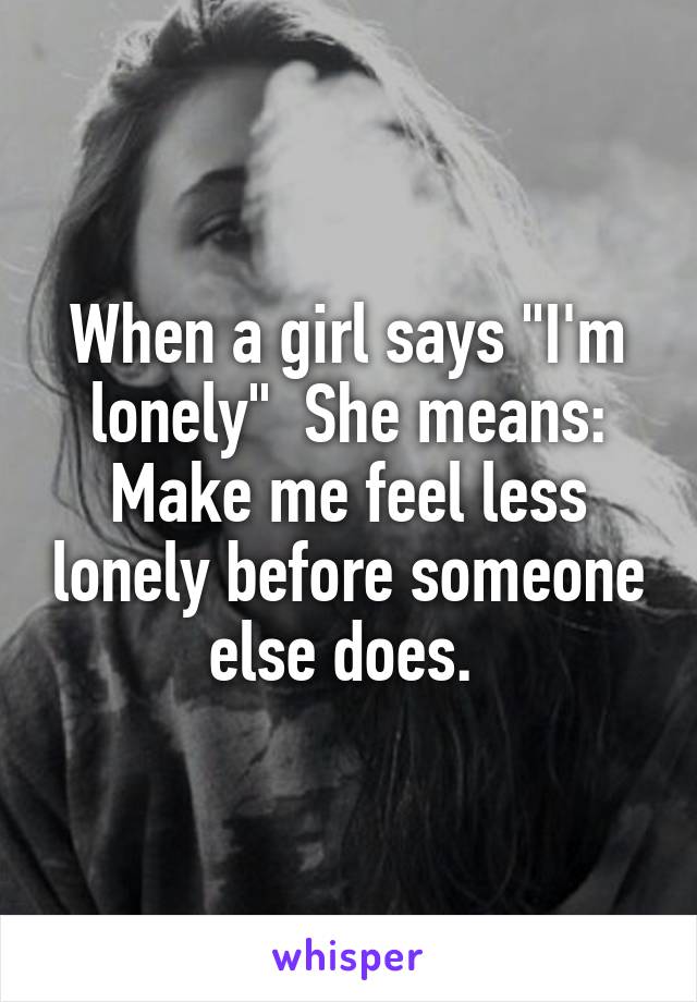 When a girl says "I'm lonely"  She means: Make me feel less lonely before someone else does. 