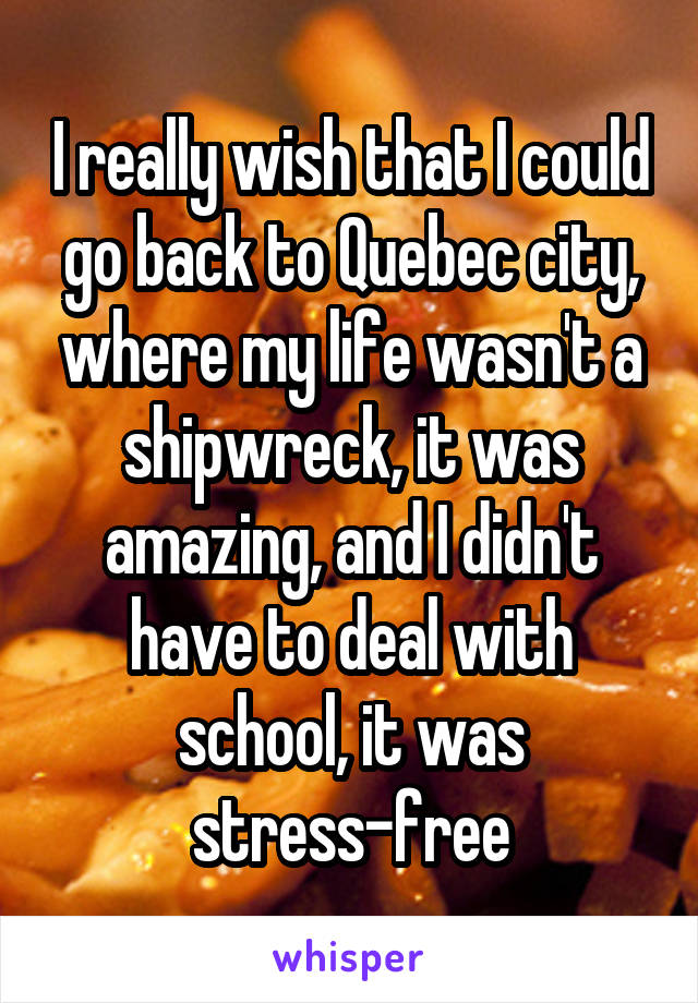 I really wish that I could go back to Quebec city, where my life wasn't a shipwreck, it was amazing, and I didn't have to deal with school, it was stress-free