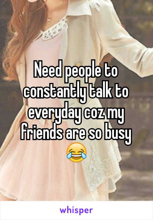 Need people to constantly talk to everyday coz my friends are so busy 😂