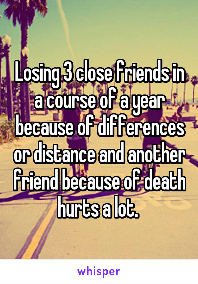 Losing 3 close friends in a course of a year because of differences or distance and another friend because of death hurts a lot. 