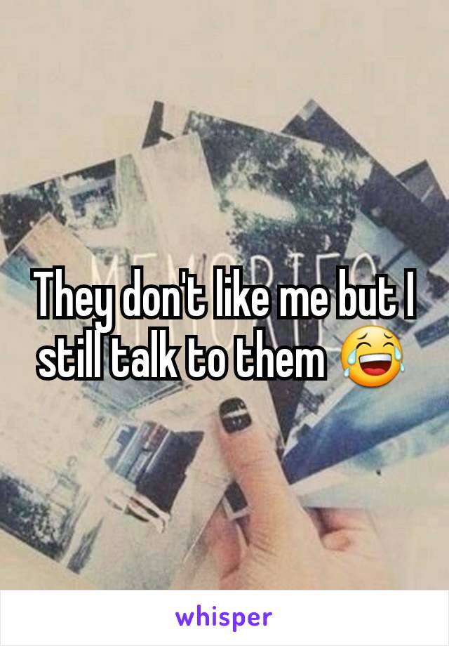 They don't like me but I still talk to them 😂