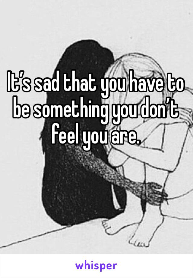 It’s sad that you have to be something you don’t feel you are. 