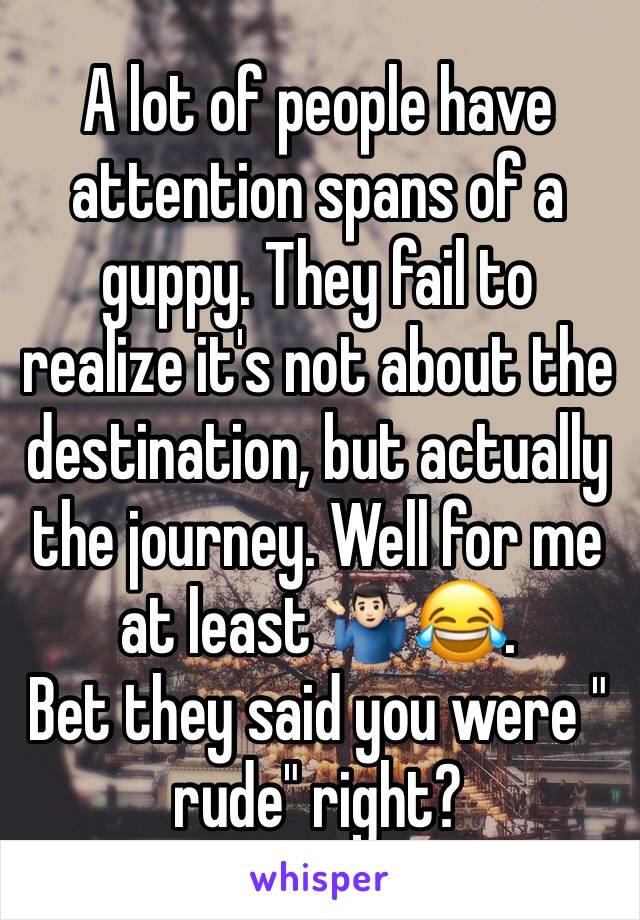 A lot of people have attention spans of a guppy. They fail to realize it's not about the destination, but actually the journey. Well for me at least 🤷🏻‍♂️😂.
Bet they said you were " rude" right?