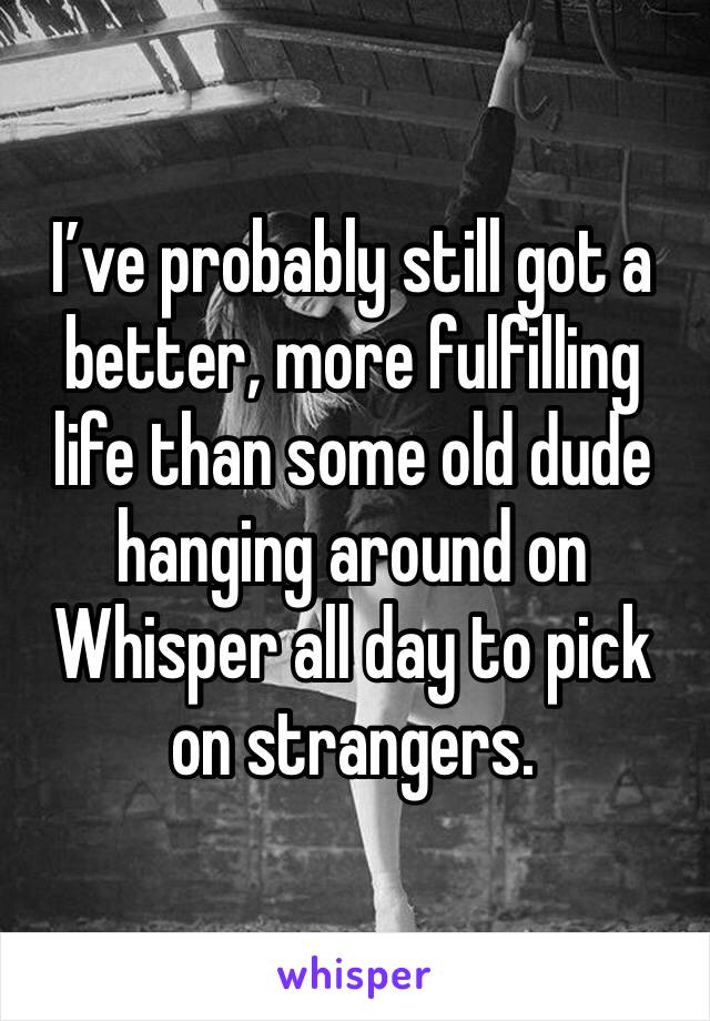 I’ve probably still got a better, more fulfilling life than some old dude hanging around on Whisper all day to pick on strangers.