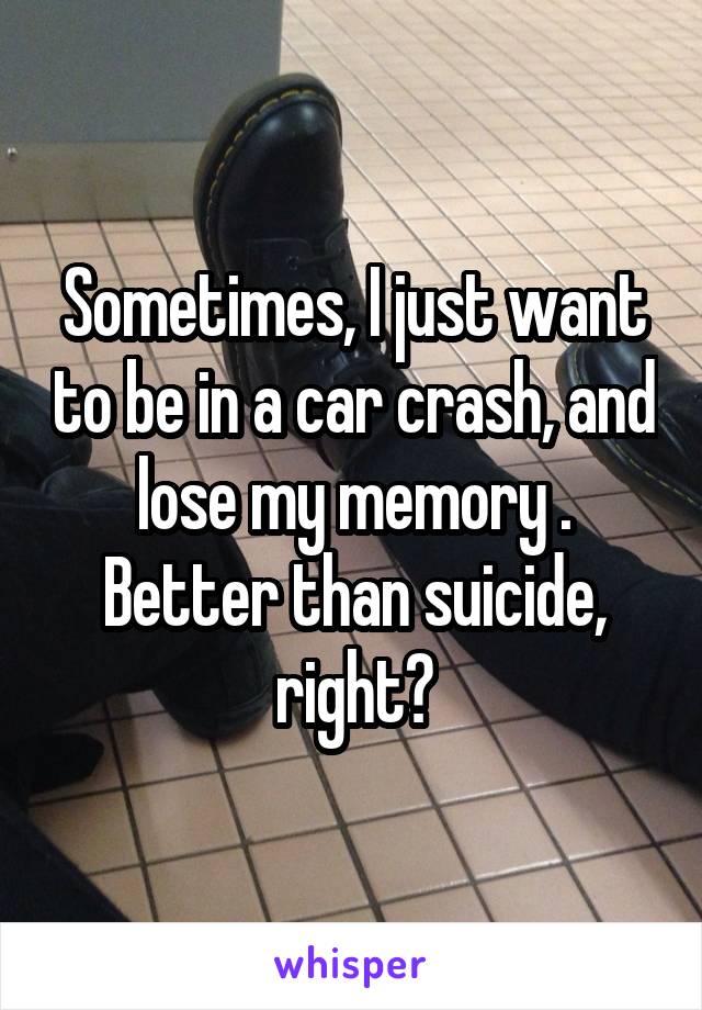 Sometimes, I just want to be in a car crash, and lose my memory . Better than suicide, right?
