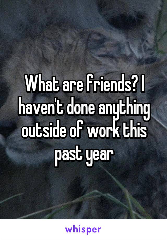 What are friends? I haven't done anything outside of work this past year