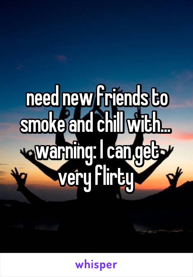 need new friends to smoke and chill with... 
warning: I can get very flirty 