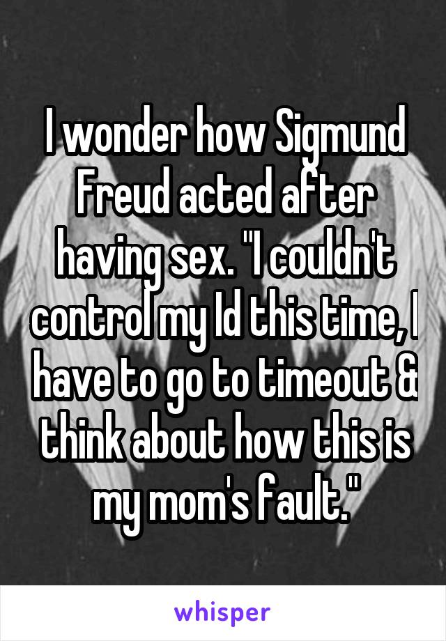 I wonder how Sigmund Freud acted after having sex. "I couldn't control my Id this time, I have to go to timeout & think about how this is my mom's fault."