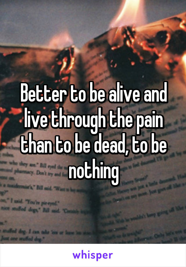 Better to be alive and live through the pain than to be dead, to be nothing