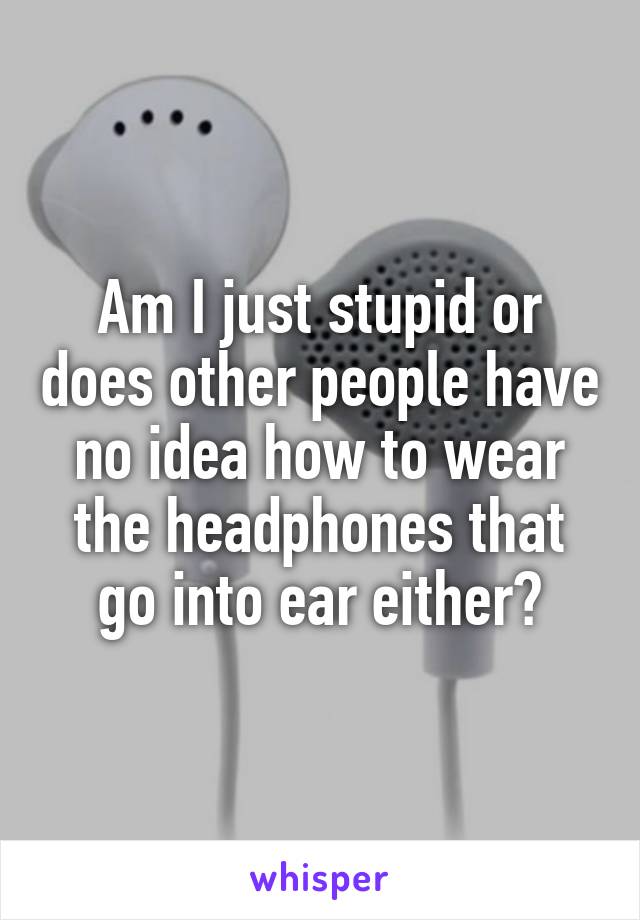Am I just stupid or does other people have no idea how to wear the headphones that go into ear either?