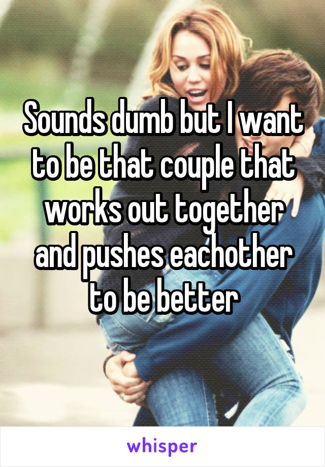 Sounds dumb but I want to be that couple that works out together and pushes eachother to be better
