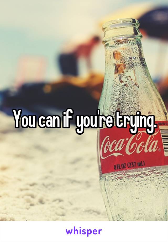 You can if you're trying.