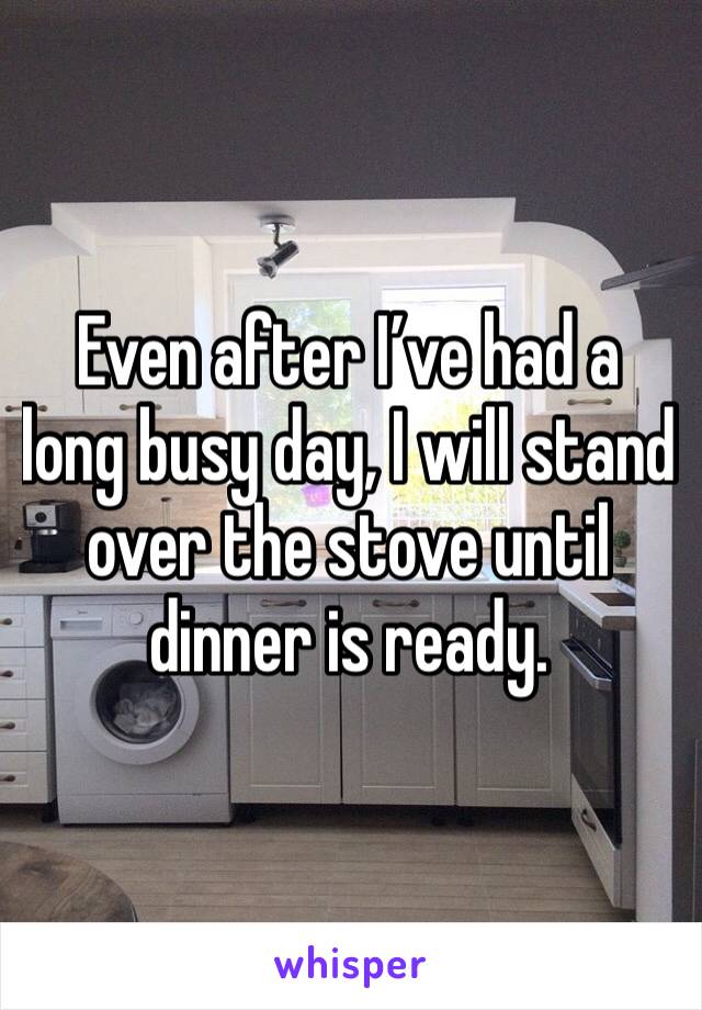 Even after I’ve had a long busy day, I will stand over the stove until dinner is ready. 
