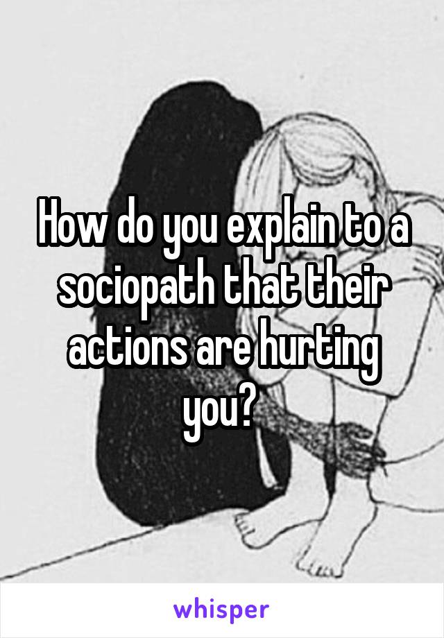 How do you explain to a sociopath that their actions are hurting you? 