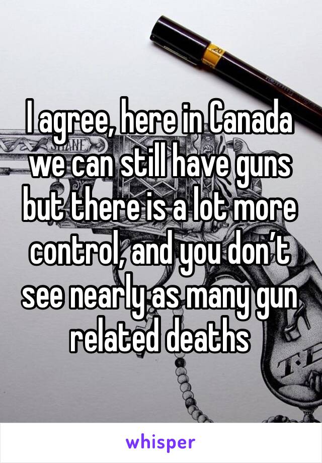 I agree, here in Canada we can still have guns but there is a lot more control, and you don’t see nearly as many gun related deaths