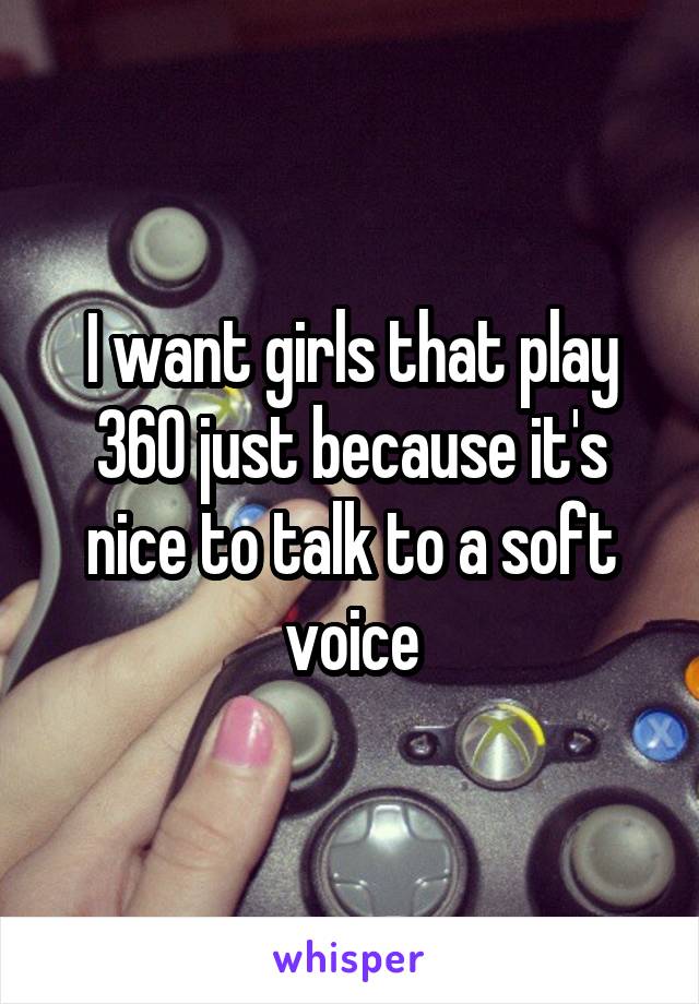 I want girls that play 360 just because it's nice to talk to a soft voice