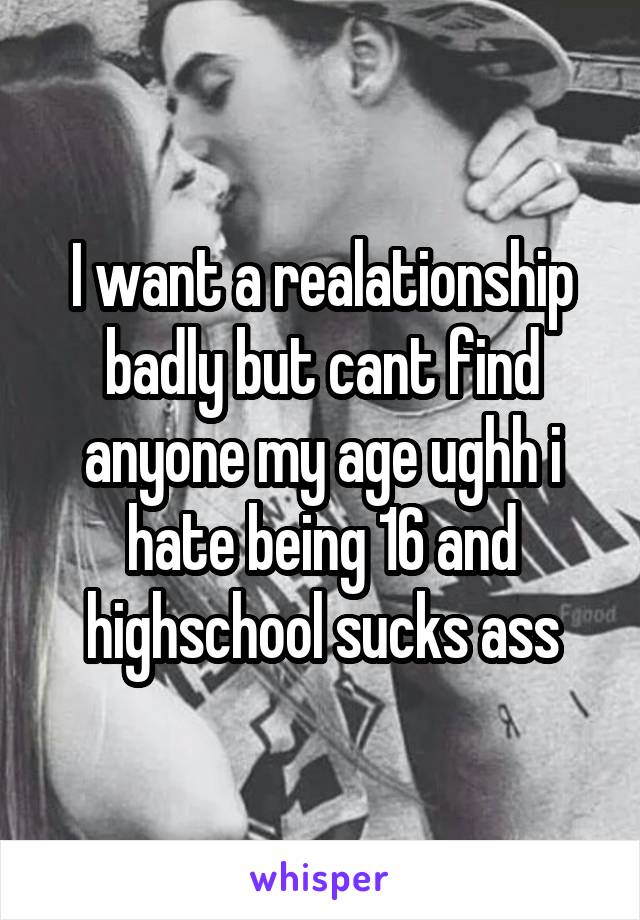 I want a realationship badly but cant find anyone my age ughh i hate being 16 and highschool sucks ass