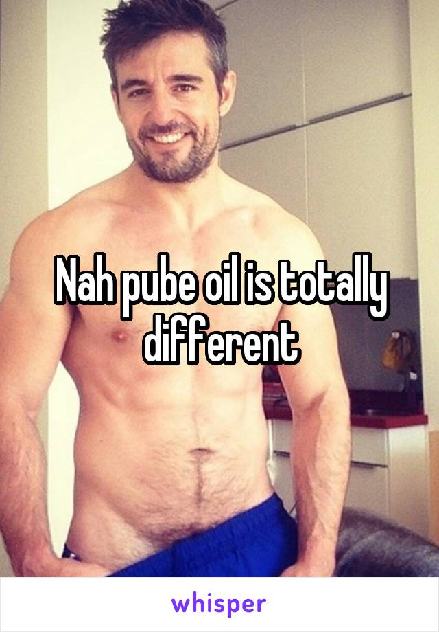 Nah pube oil is totally different
