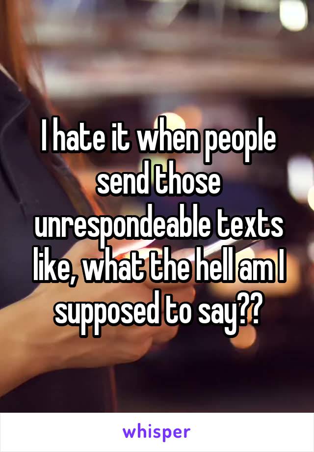 I hate it when people send those unrespondeable texts like, what the hell am I supposed to say??