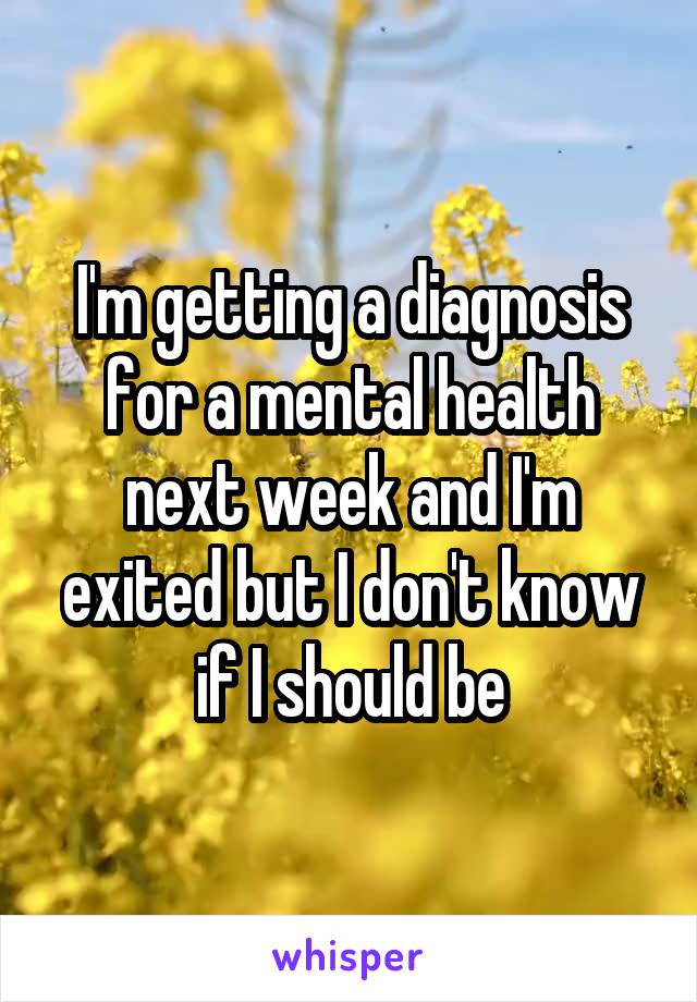 I'm getting a diagnosis for a mental health next week and I'm exited but I don't know if I should be