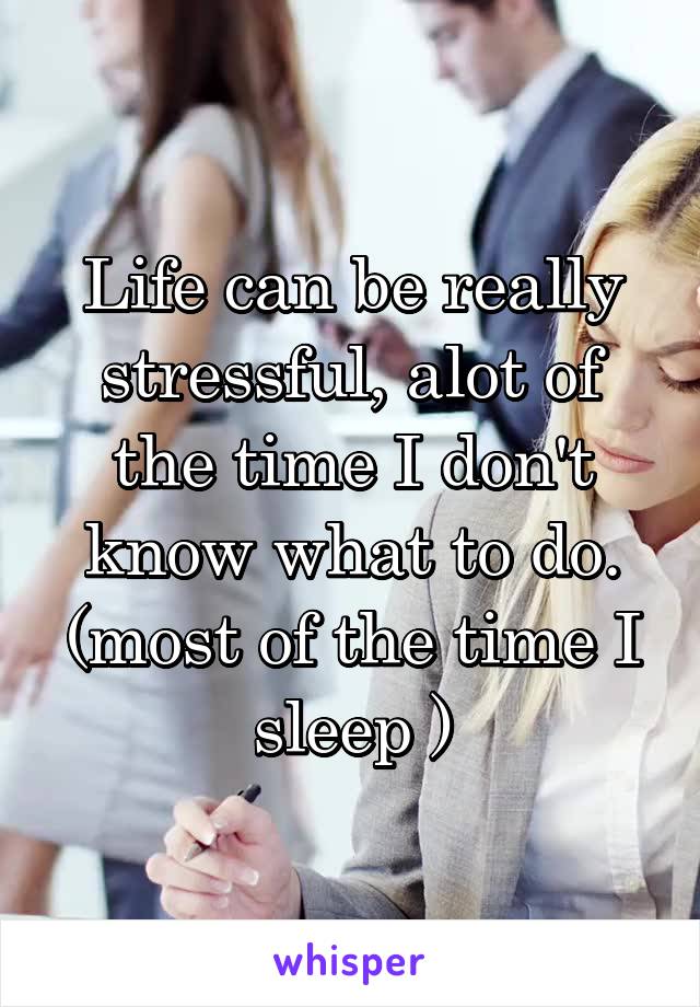 Life can be really stressful, alot of the time I don't know what to do.
(most of the time I sleep )
