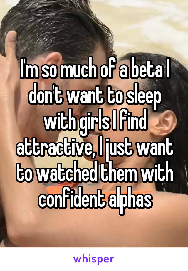 I'm so much of a beta I don't want to sleep with girls I find attractive, I just want to watched them with confident alphas