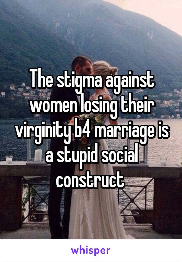 The stigma against women losing their virginity b4 marriage is a stupid social construct 