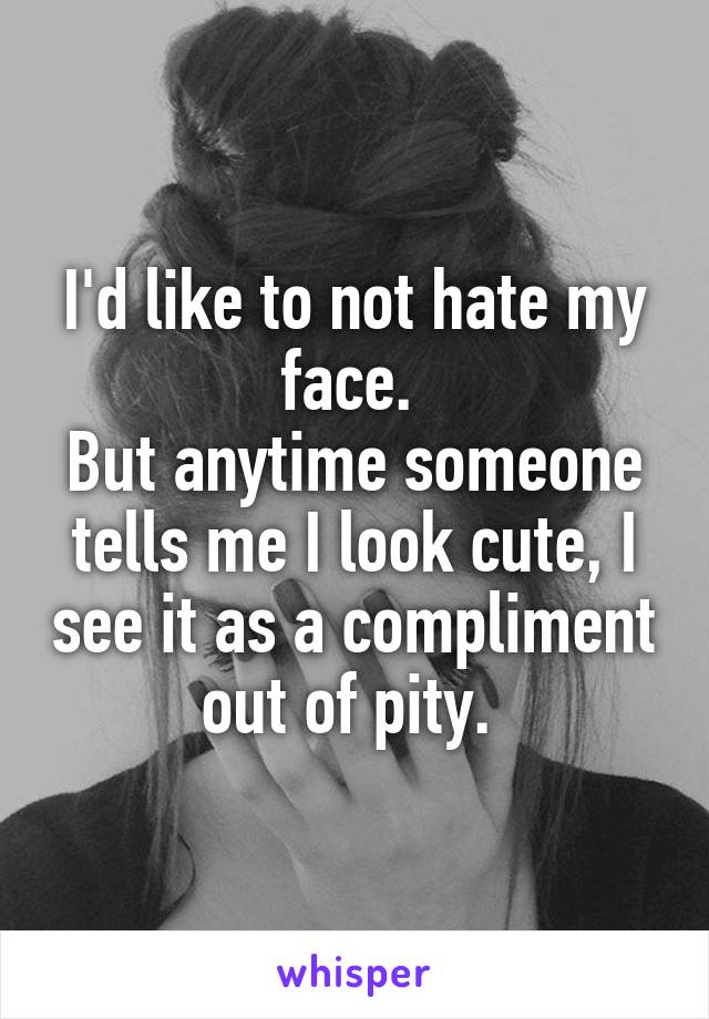 I'd like to not hate my face. 
But anytime someone tells me I look cute, I see it as a compliment out of pity. 