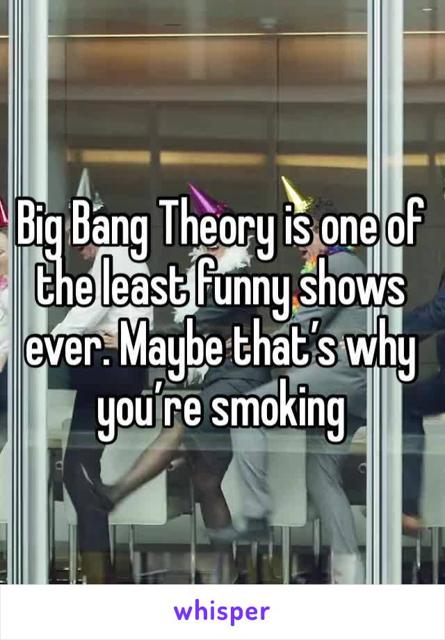 Big Bang Theory is one of the least funny shows ever. Maybe that’s why you’re smoking