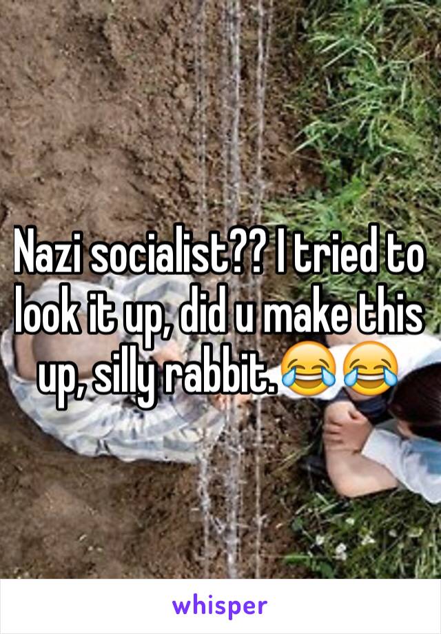 Nazi socialist?? I tried to look it up, did u make this up, silly rabbit.😂😂