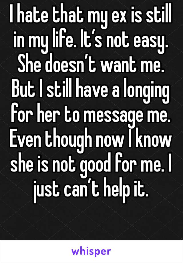 I hate that my ex is still in my life. It’s not easy. She doesn’t want me. But I still have a longing for her to message me. Even though now I know she is not good for me. I just can’t help it. 