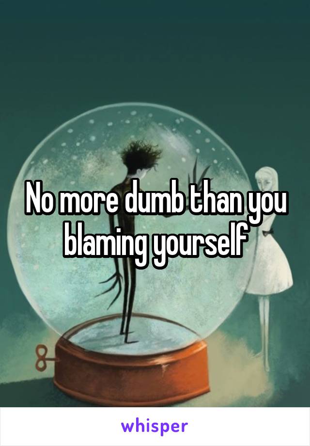 No more dumb than you blaming yourself
