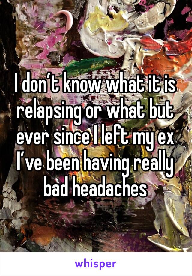 I don’t know what it is relapsing or what but ever since I left my ex I’ve been having really bad headaches 