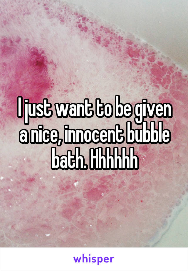 I just want to be given a nice, innocent bubble bath. Hhhhhh