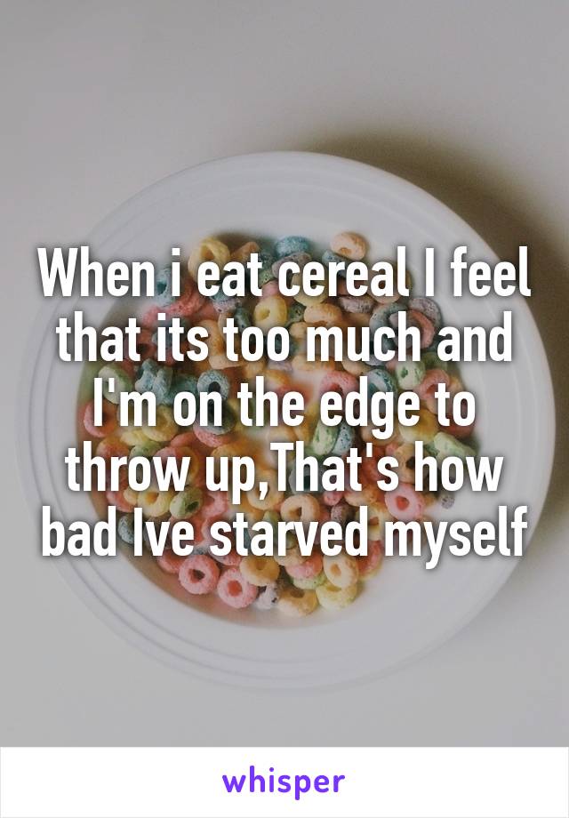 When i eat cereal I feel that its too much and I'm on the edge to throw up,That's how bad Ive starved myself