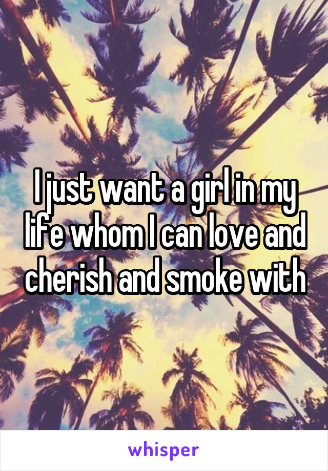 I just want a girl in my life whom I can love and cherish and smoke with