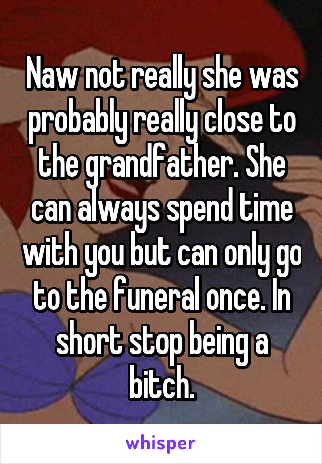 Naw not really she was probably really close to the grandfather. She can always spend time with you but can only go to the funeral once. In short stop being a bitch.