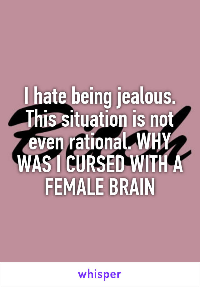 I hate being jealous. This situation is not even rational. WHY WAS I CURSED WITH A FEMALE BRAIN