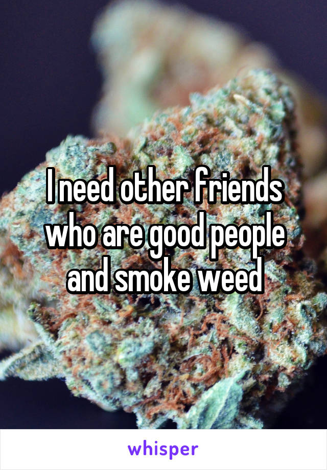 I need other friends who are good people and smoke weed