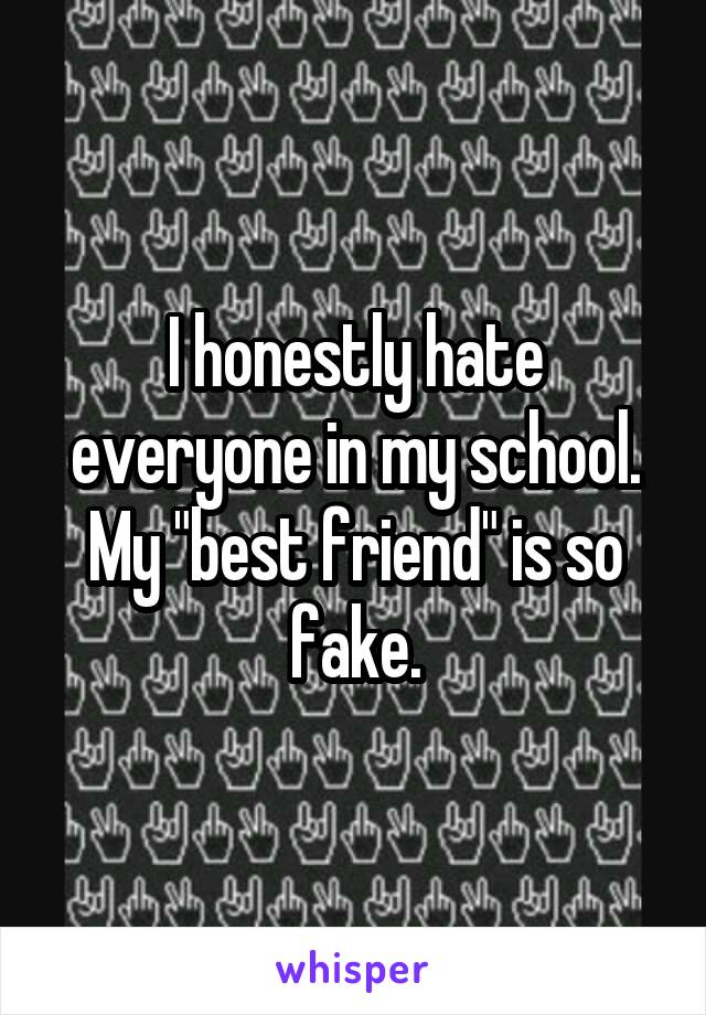 I honestly hate everyone in my school. My "best friend" is so fake.