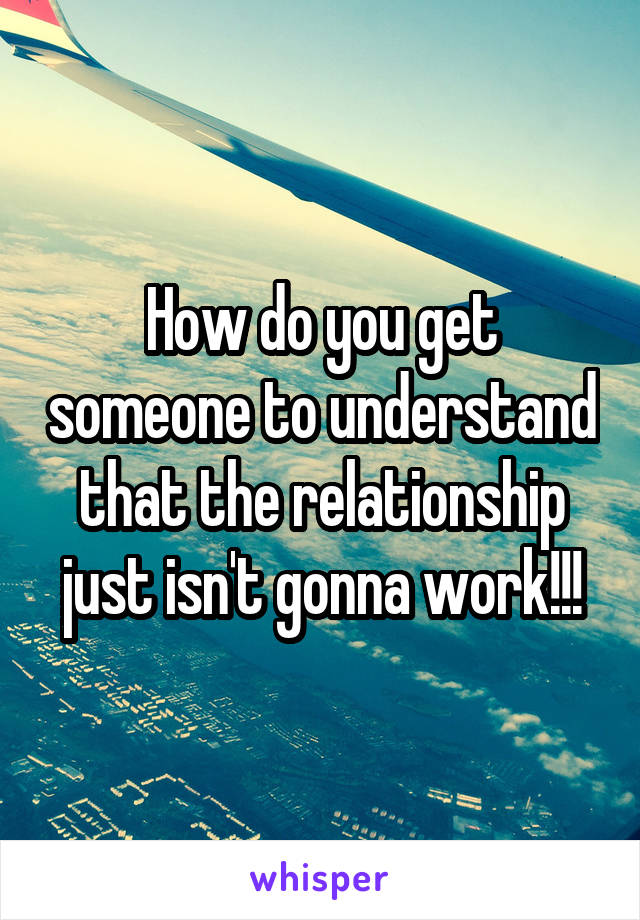 How do you get someone to understand that the relationship just isn't gonna work!!!