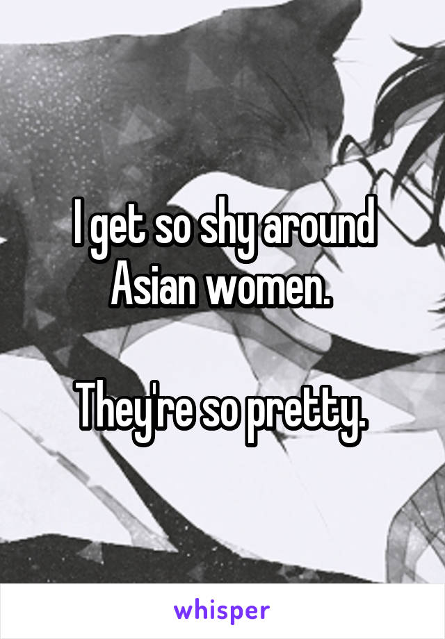 I get so shy around Asian women. 

They're so pretty. 