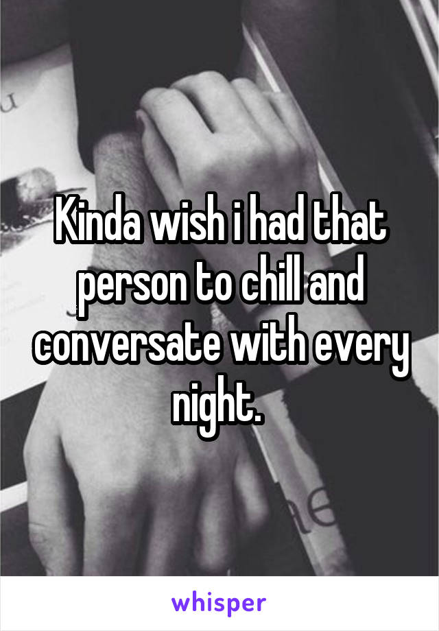 Kinda wish i had that person to chill and conversate with every night. 